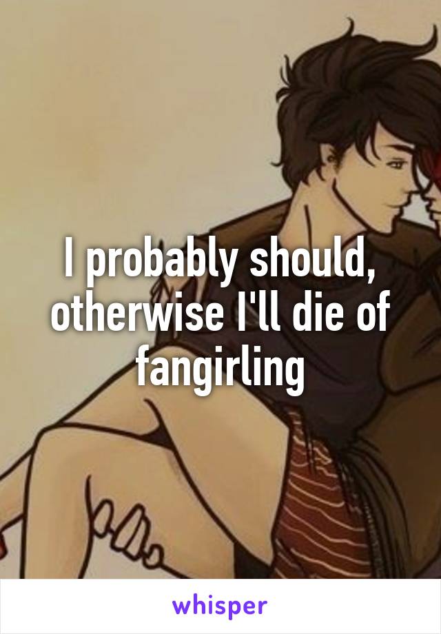 I probably should, otherwise I'll die of fangirling