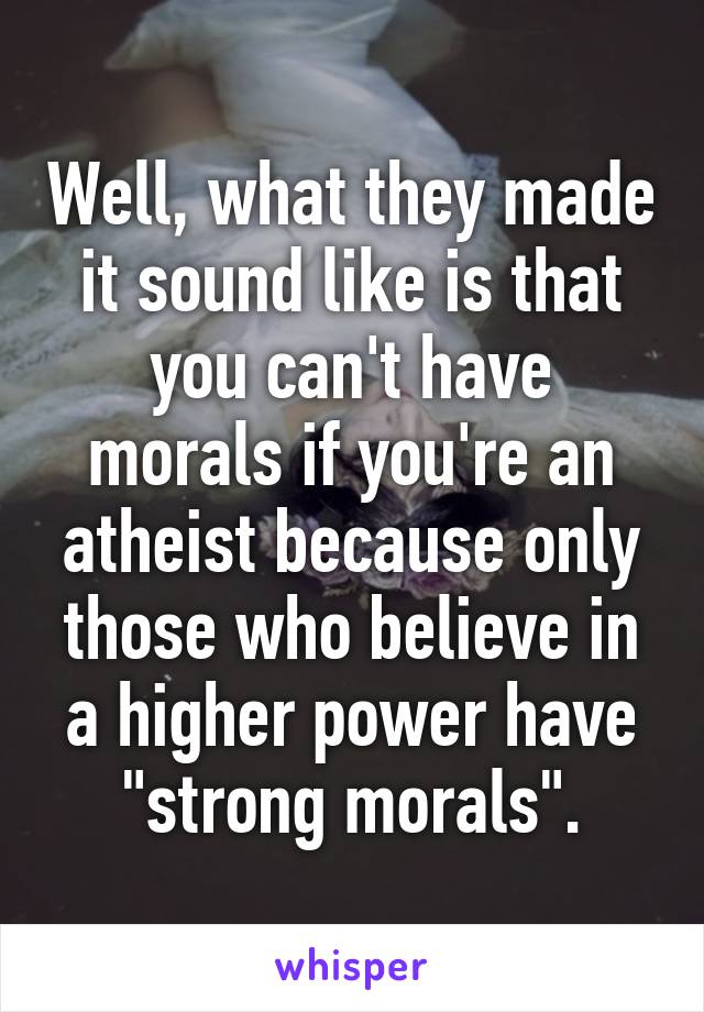 Well, what they made it sound like is that you can't have morals if you're an atheist because only those who believe in a higher power have "strong morals".