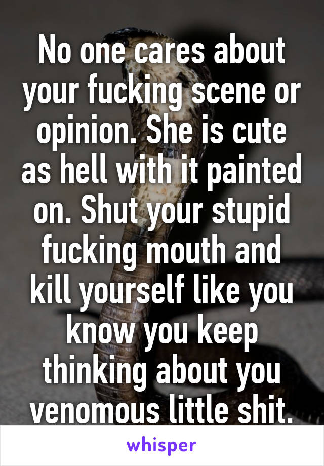 No one cares about your fucking scene or opinion. She is cute as hell with it painted on. Shut your stupid fucking mouth and kill yourself like you know you keep thinking about you venomous little shit.