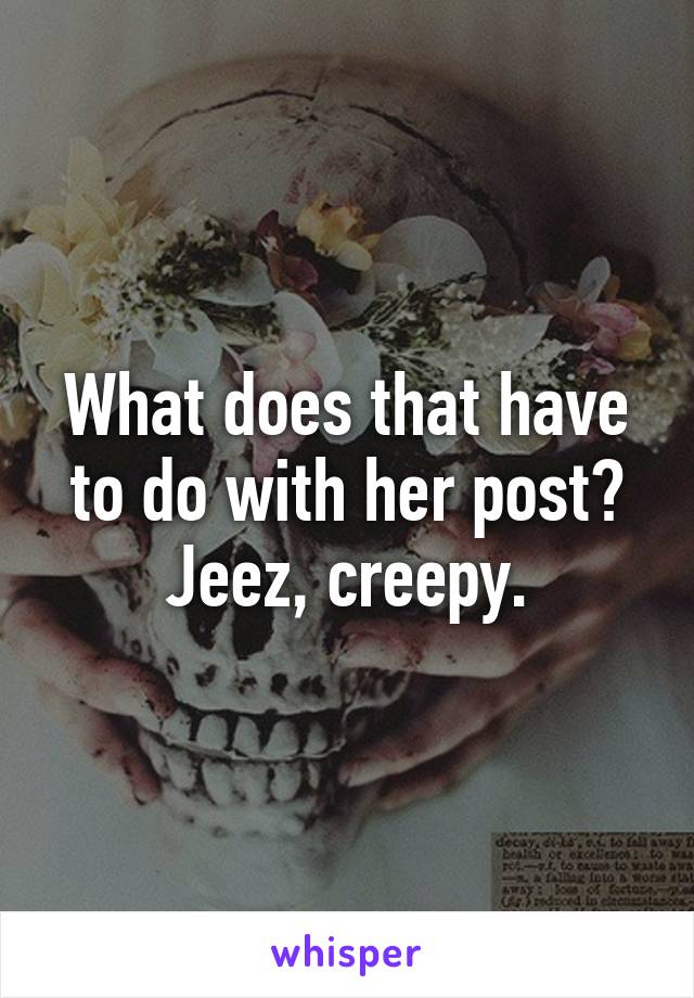 What does that have to do with her post? Jeez, creepy.