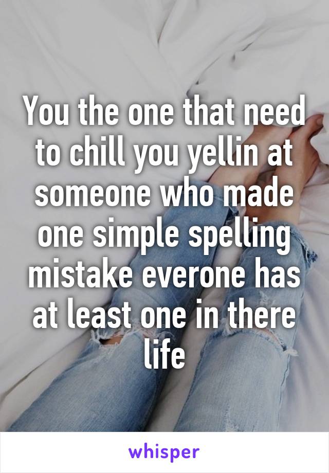 You the one that need to chill you yellin at someone who made one simple spelling mistake everone has at least one in there life