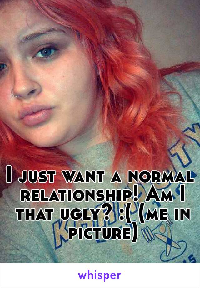 I just want a normal relationship! Am I that ugly? :( (me in picture)