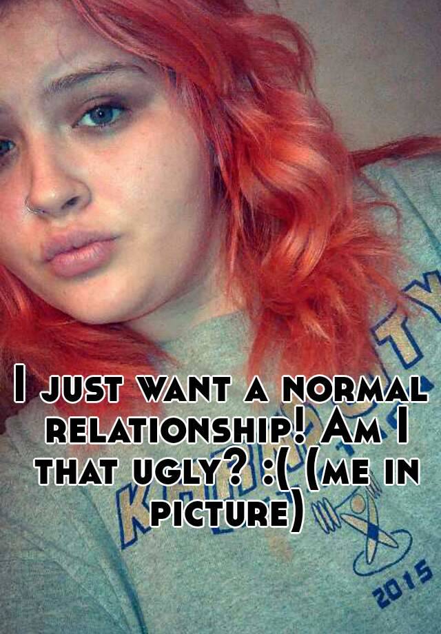 I just want a normal relationship! Am I that ugly? :( (me in picture)