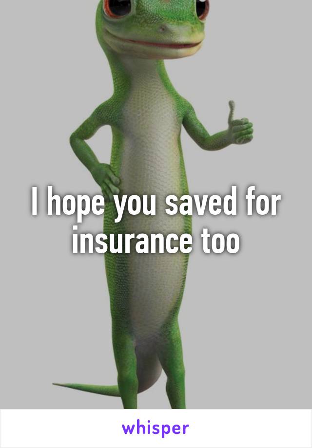 I hope you saved for insurance too