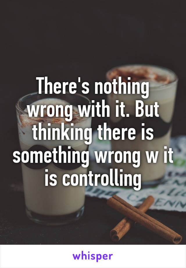 There's nothing wrong with it. But thinking there is something wrong w it is controlling