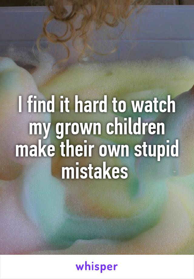 I find it hard to watch my grown children make their own stupid mistakes 