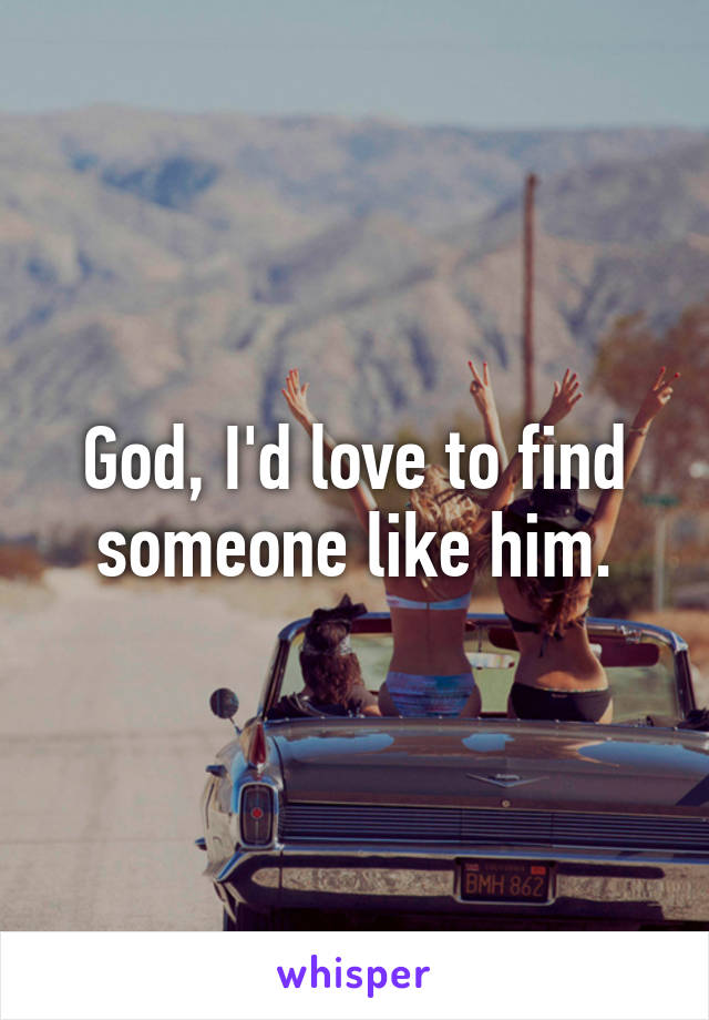 God, I'd love to find someone like him.