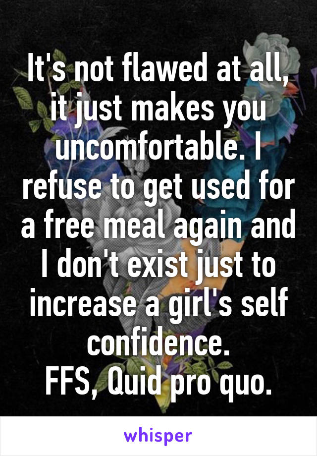 It's not flawed at all, it just makes you uncomfortable. I refuse to get used for a free meal again and I don't exist just to increase a girl's self confidence.
FFS, Quid pro quo.