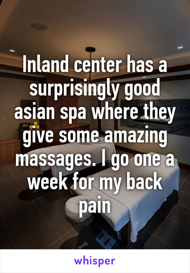 Inland center has a surprisingly good asian spa where they give some amazing massages. I go one a week for my back pain