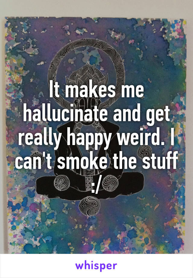 It makes me hallucinate and get really happy weird. I can't smoke the stuff :/