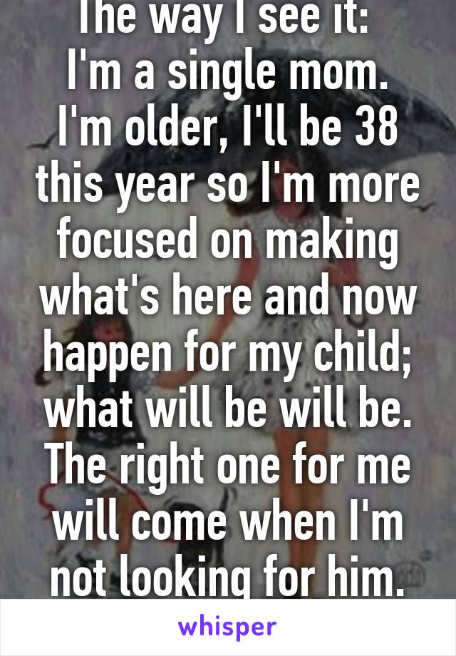 The way I see it: 
I'm a single mom. I'm older, I'll be 38 this year so I'm more focused on making what's here and now happen for my child; what will be will be. The right one for me will come when I'm not looking for him. Can't change fate. 