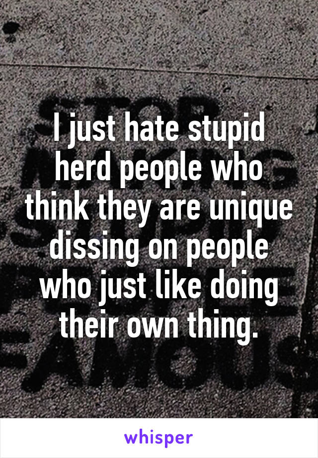 I just hate stupid herd people who think they are unique dissing on people who just like doing their own thing.