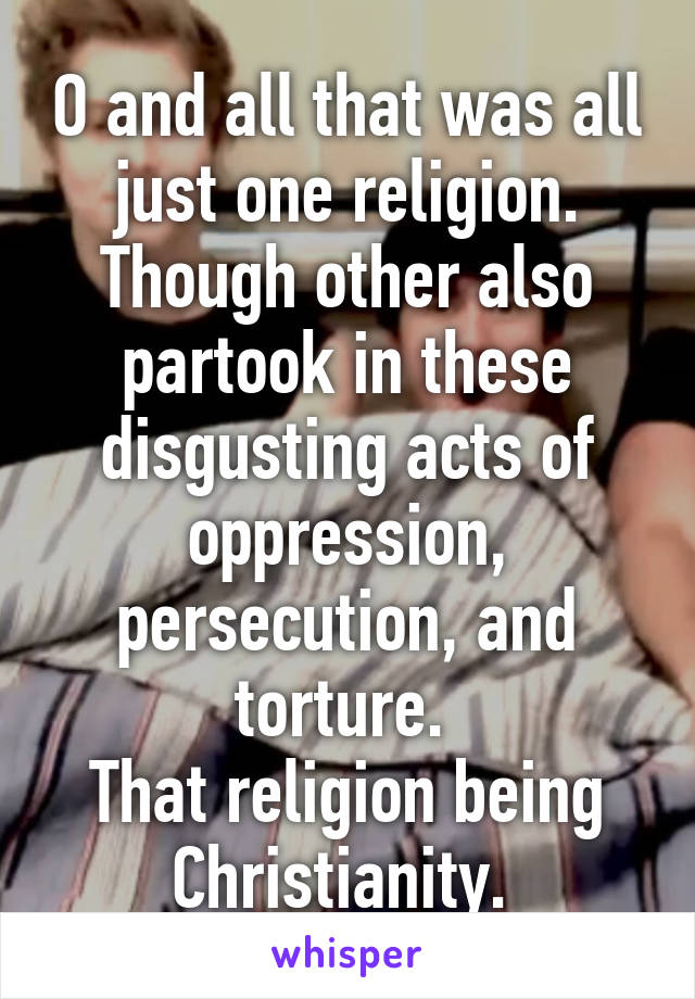 O and all that was all just one religion. Though other also partook in these disgusting acts of oppression, persecution, and torture. 
That religion being Christianity. 