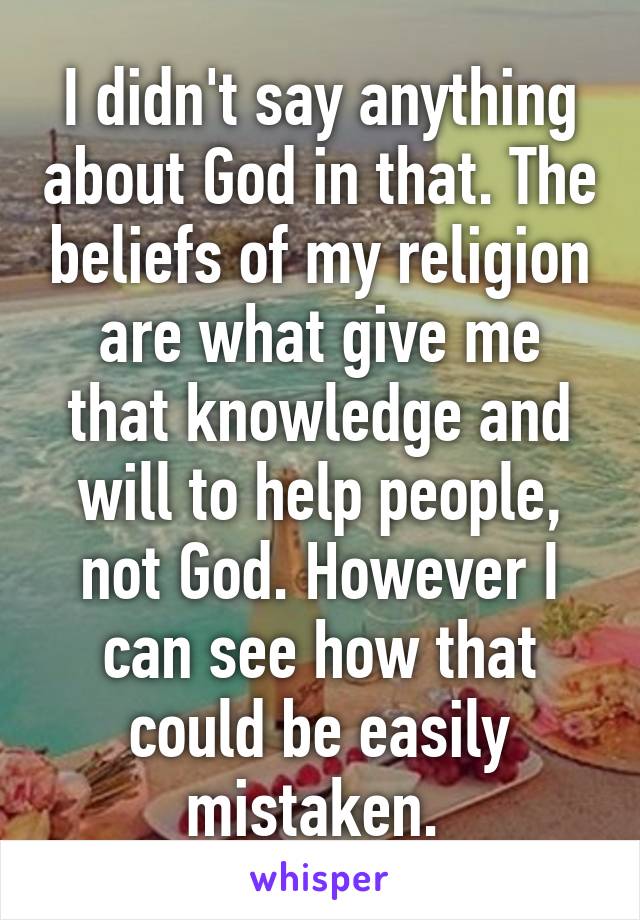 I didn't say anything about God in that. The beliefs of my religion are what give me that knowledge and will to help people, not God. However I can see how that could be easily mistaken. 