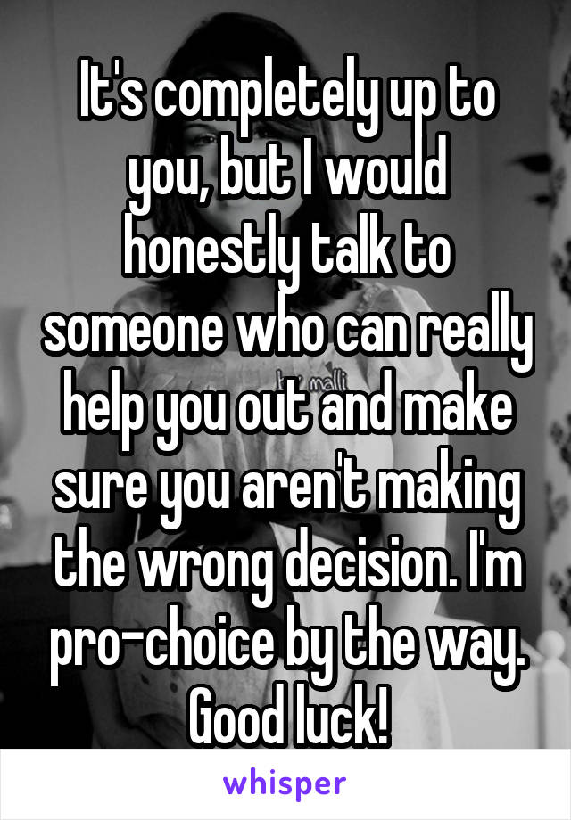 It's completely up to you, but I would honestly talk to someone who can really help you out and make sure you aren't making the wrong decision. I'm pro-choice by the way. Good luck!