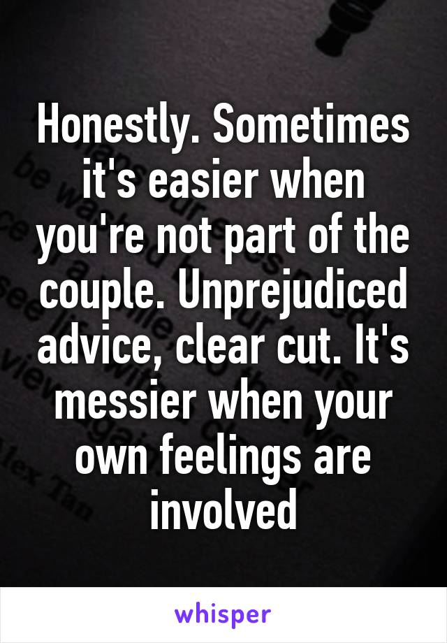 Honestly. Sometimes it's easier when you're not part of the couple. Unprejudiced advice, clear cut. It's messier when your own feelings are involved