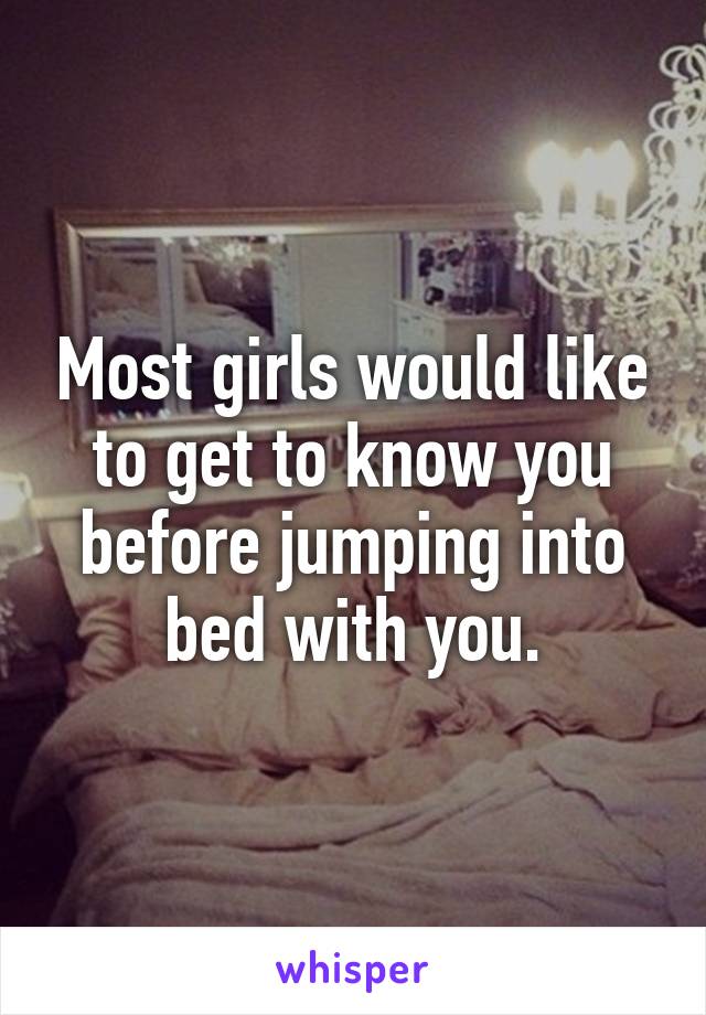 Most girls would like to get to know you before jumping into bed with you.