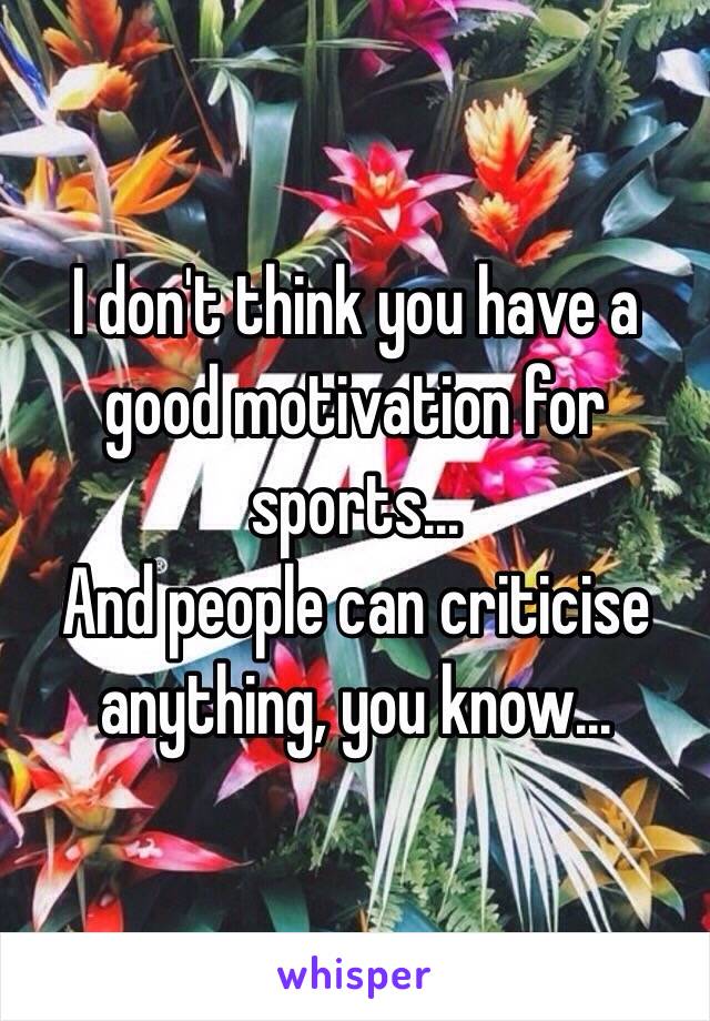 I don't think you have a good motivation for sports...
And people can criticise anything, you know...