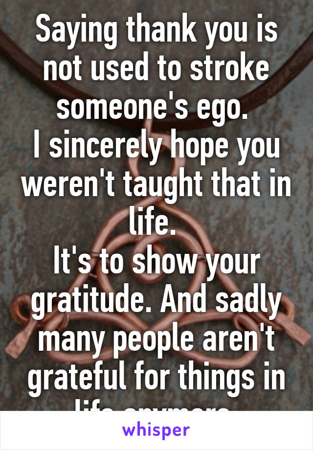 Saying thank you is not used to stroke someone's ego. 
I sincerely hope you weren't taught that in life. 
It's to show your gratitude. And sadly many people aren't grateful for things in life anymore.