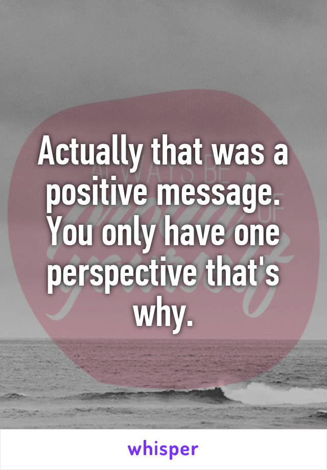 Actually that was a positive message. You only have one perspective that's why.