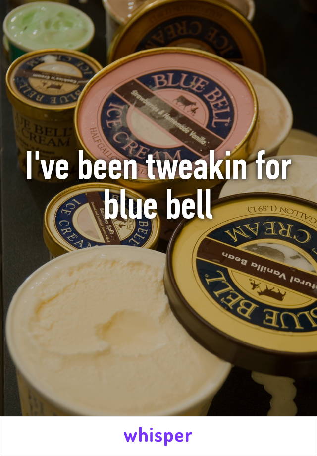 I've been tweakin for blue bell

