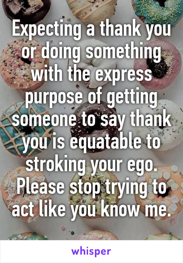 Expecting a thank you or doing something with the express purpose of getting someone to say thank you is equatable to stroking your ego. Please stop trying to act like you know me. 