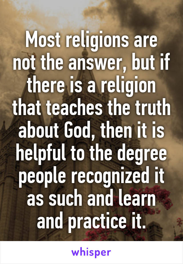 Most religions are not the answer, but if there is a religion that teaches the truth about God, then it is helpful to the degree people recognized it as such and learn and practice it.