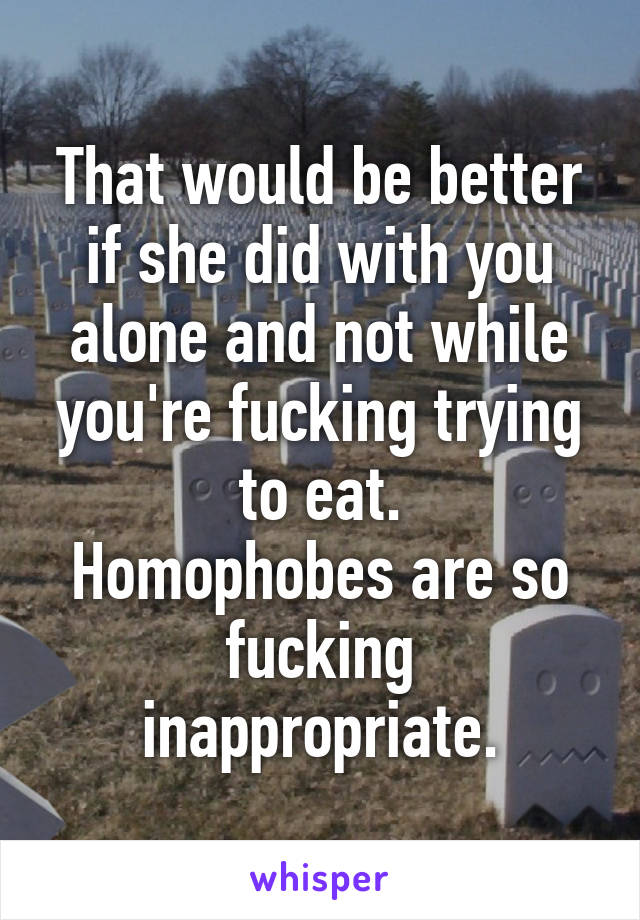 That would be better if she did with you alone and not while you're fucking trying to eat.
Homophobes are so fucking inappropriate.