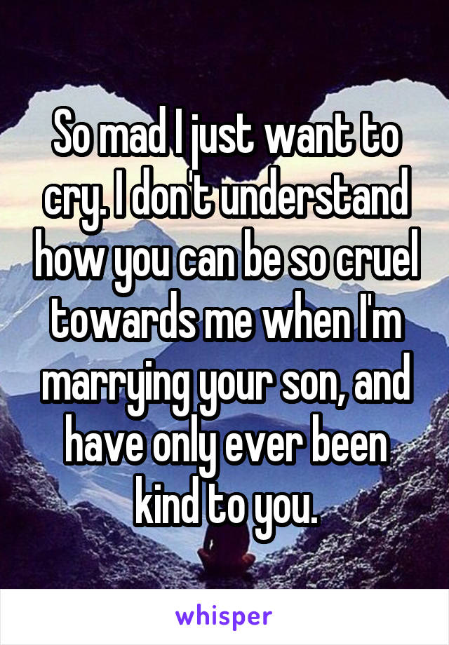 So mad I just want to cry. I don't understand how you can be so cruel towards me when I'm marrying your son, and have only ever been kind to you.