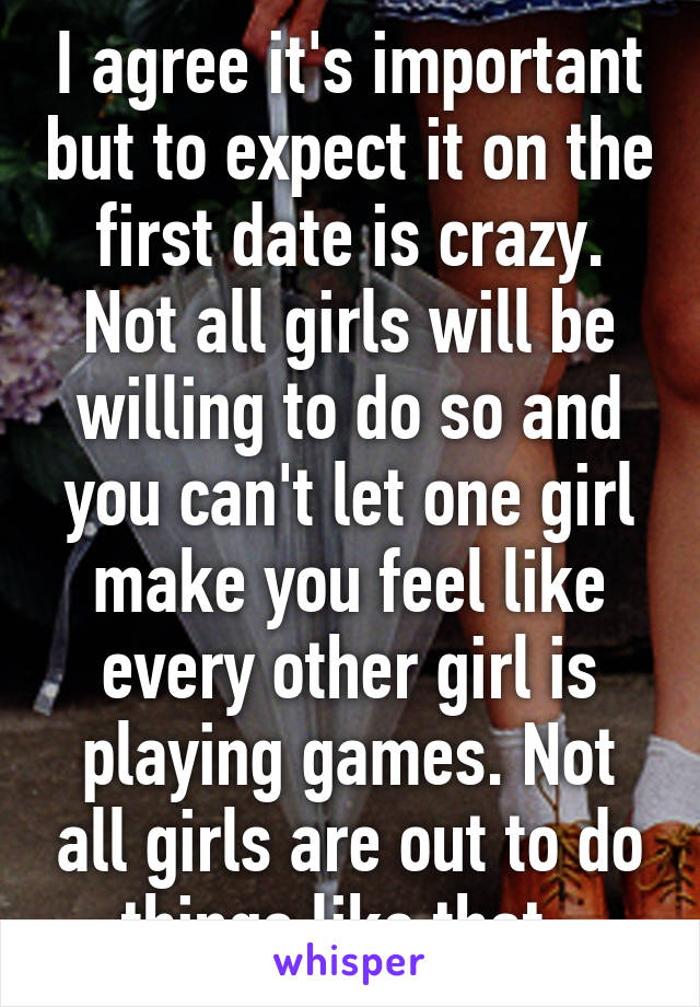 I agree it's important but to expect it on the first date is crazy. Not all girls will be willing to do so and you can't let one girl make you feel like every other girl is playing games. Not all girls are out to do things like that. 