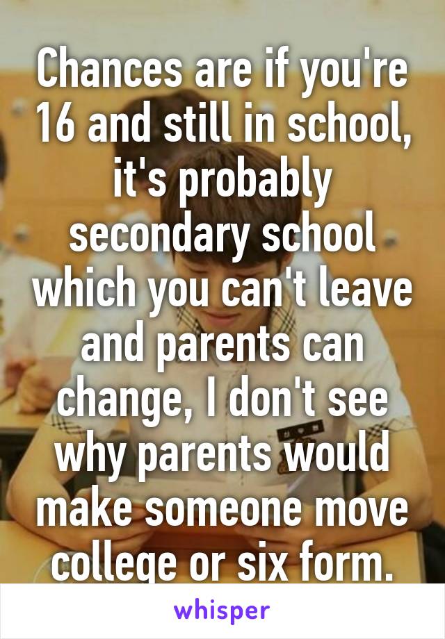 Chances are if you're 16 and still in school, it's probably secondary school which you can't leave and parents can change, I don't see why parents would make someone move college or six form.