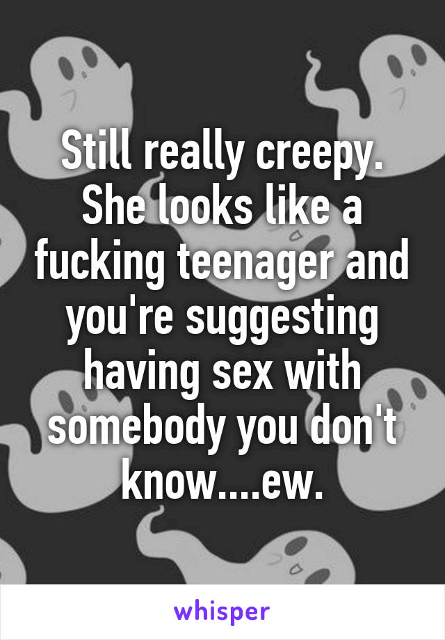 Still really creepy. She looks like a fucking teenager and you're suggesting having sex with somebody you don't know....ew.