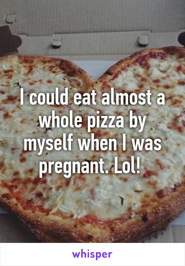 I could eat almost a whole pizza by myself when I was pregnant. Lol! 