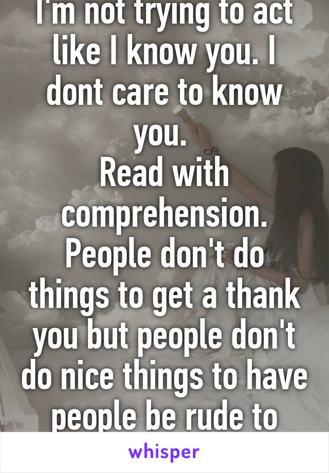 I'm not trying to act like I know you. I dont care to know you. 
Read with comprehension. People don't do things to get a thank you but people don't do nice things to have people be rude to them.