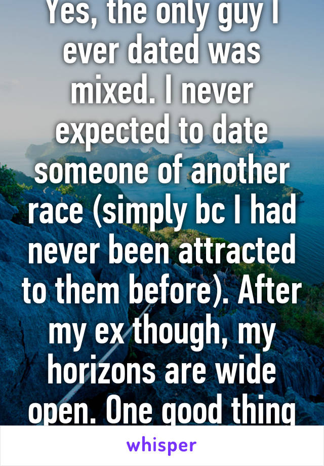 Yes, the only guy I ever dated was mixed. I never expected to date someone of another race (simply bc I had never been attracted to them before). After my ex though, my horizons are wide open. One good thing he left me with. :-)