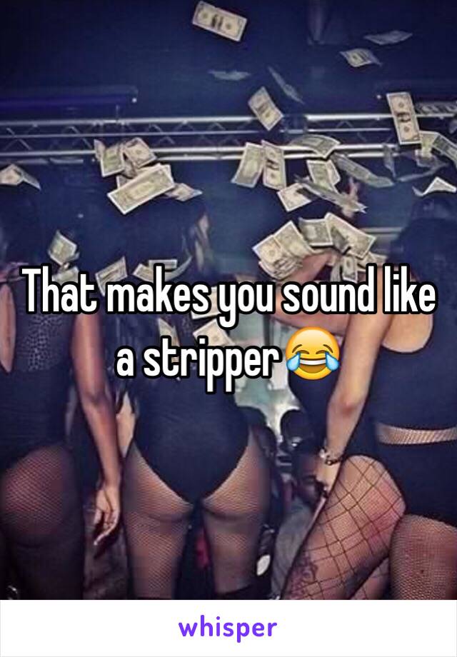 That makes you sound like a stripper😂