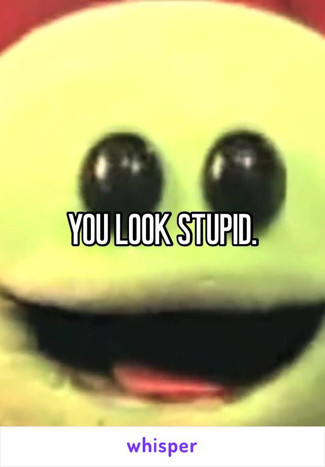 YOU LOOK STUPID.