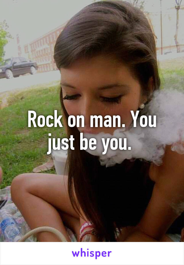 Rock on man. You just be you. 