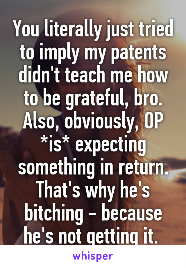 You literally just tried to imply my patents didn't teach me how to be grateful, bro. Also, obviously, OP *is* expecting something in return. That's why he's bitching - because he's not getting it. 