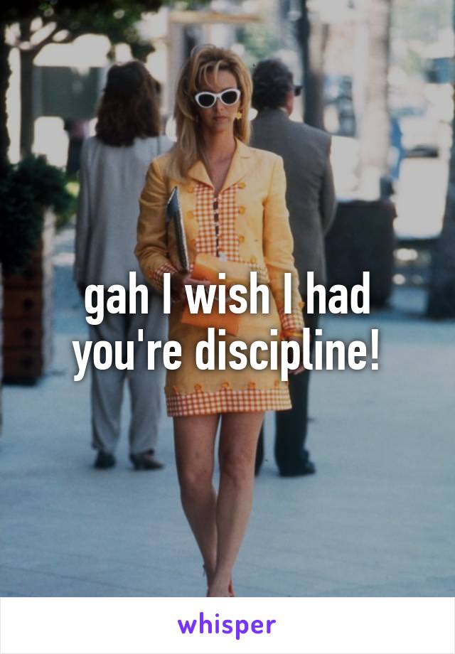 gah I wish I had you're discipline!