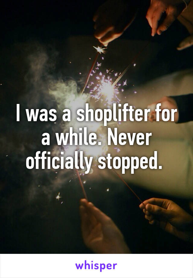 I was a shoplifter for a while. Never officially stopped. 