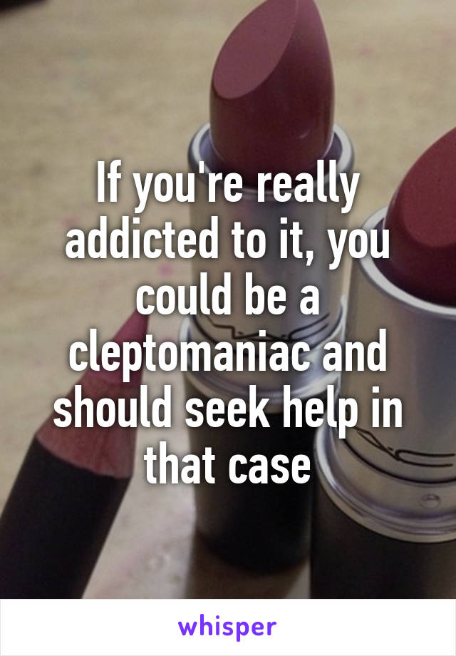 If you're really addicted to it, you could be a cleptomaniac and should seek help in that case