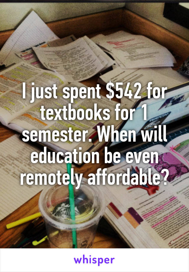 I just spent $542 for textbooks for 1 semester. When will education be even remotely affordable?