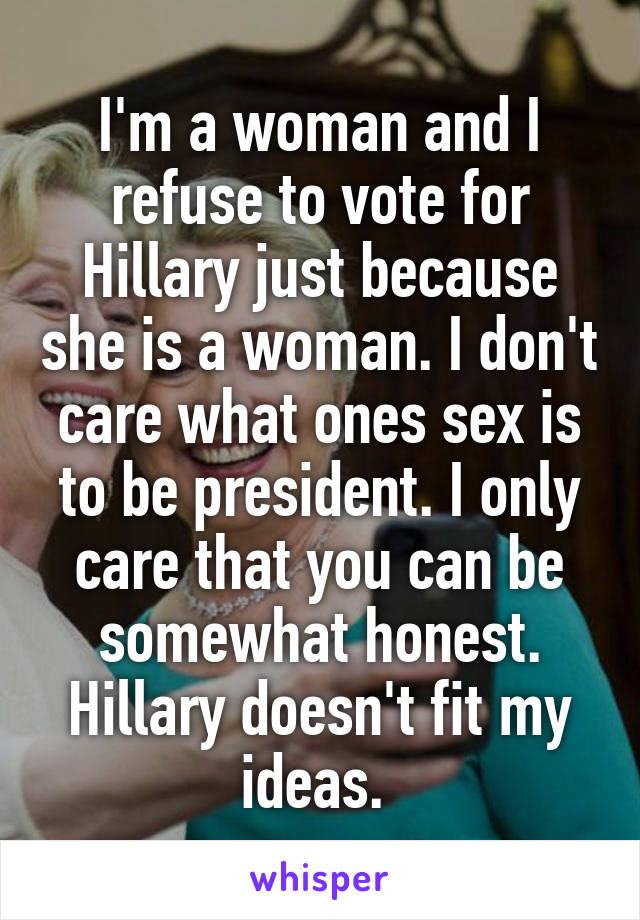 I'm a woman and I refuse to vote for Hillary just because she is a woman. I don't care what ones sex is to be president. I only care that you can be somewhat honest. Hillary doesn't fit my ideas. 