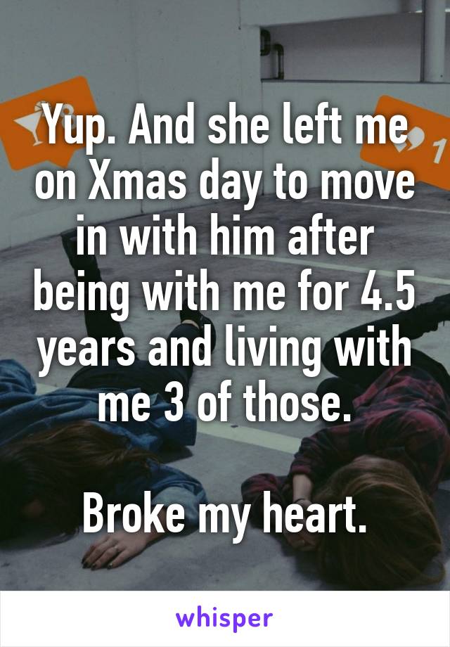 Yup. And she left me on Xmas day to move in with him after being with me for 4.5 years and living with me 3 of those.

Broke my heart.