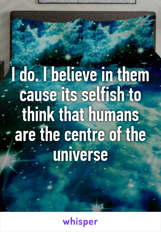 I do. I believe in them cause its selfish to think that humans are the centre of the universe