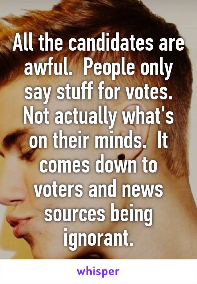 All the candidates are awful.  People only say stuff for votes. Not actually what's on their minds.  It comes down to voters and news sources being ignorant.