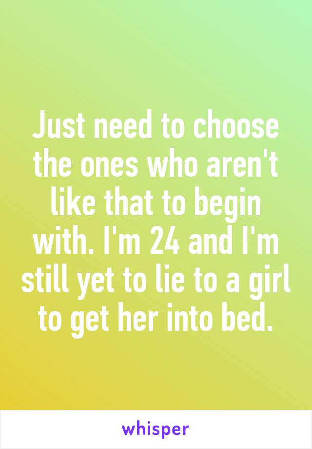 Just need to choose the ones who aren't like that to begin with. I'm 24 and I'm still yet to lie to a girl to get her into bed.