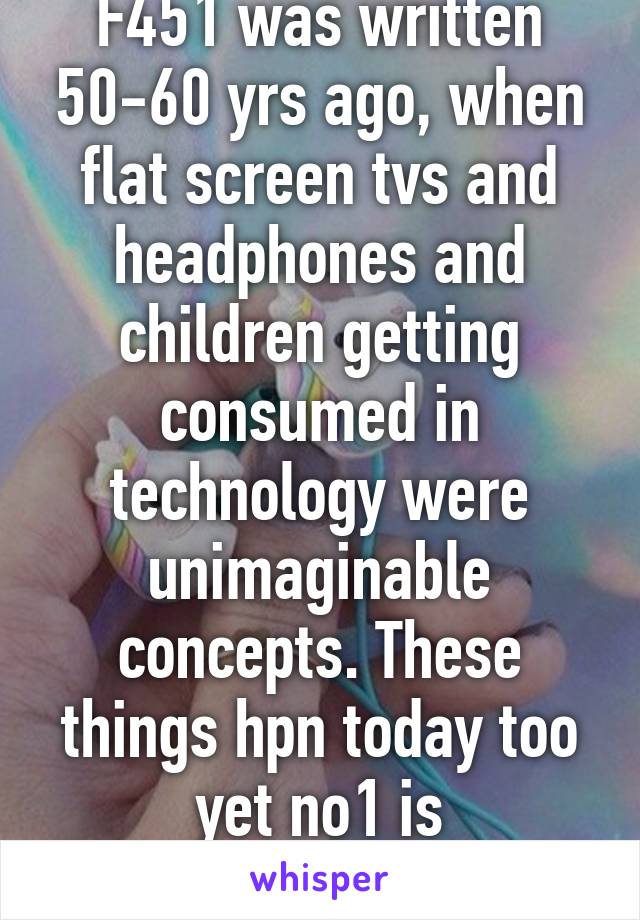 F451 was written 50-60 yrs ago, when flat screen tvs and headphones and children getting consumed in technology were unimaginable concepts. These things hpn today too yet no1 is callingF451 a bible