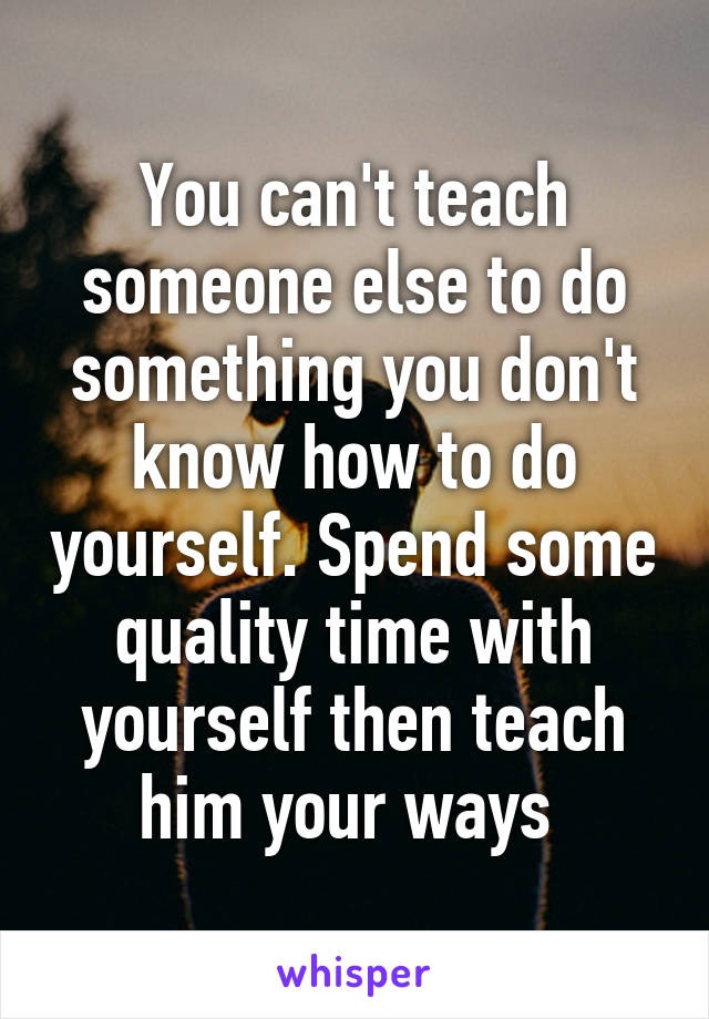 You can't teach someone else to do something you don't know how to do yourself. Spend some quality time with yourself then teach him your ways 